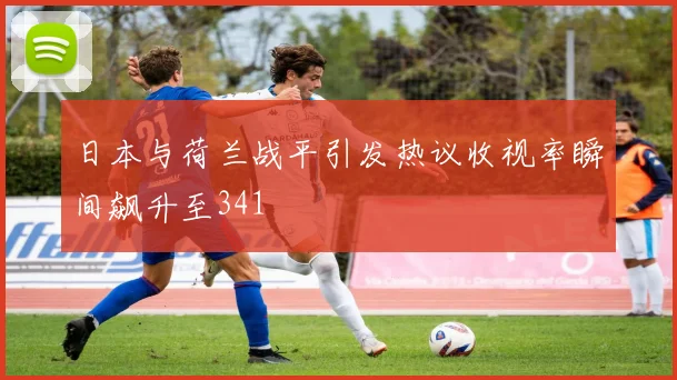 日本与荷兰战平引发热议收视率瞬间飙升至341