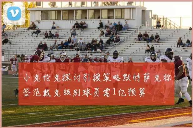 小克伦克探讨引援策略默特萨克称签范戴克级别球员需1亿预算