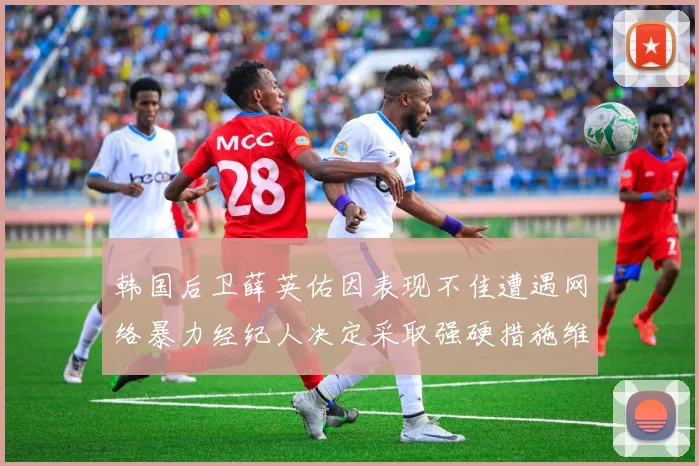 韩国后卫薛英佑因表现不佳遭遇网络暴力经纪人决定采取强硬措施维护权益