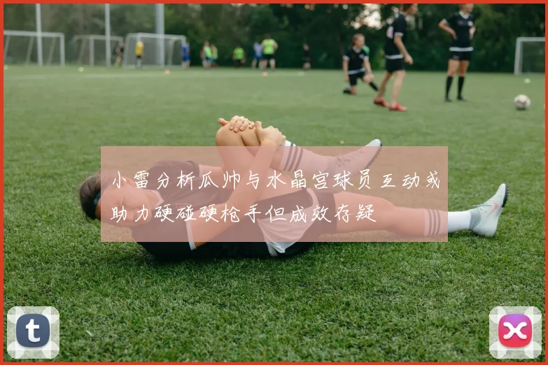 小雷分析瓜帅与水晶宫球员互动或助力硬碰硬枪手但成效存疑