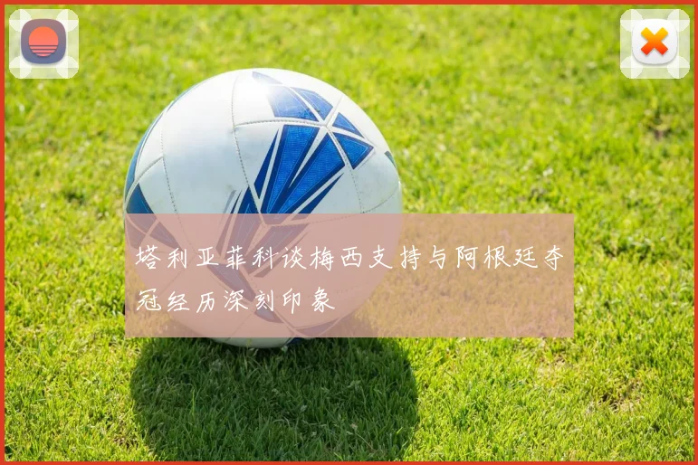 塔利亚菲科谈梅西支持与阿根廷夺冠经历深刻印象