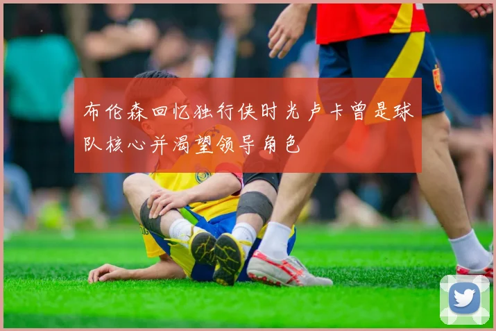 布伦森回忆独行侠时光卢卡曾是球队核心并渴望领导角色