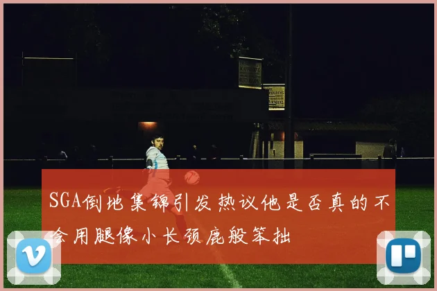SGA倒地集锦引发热议他是否真的不会用腿像小长颈鹿般笨拙