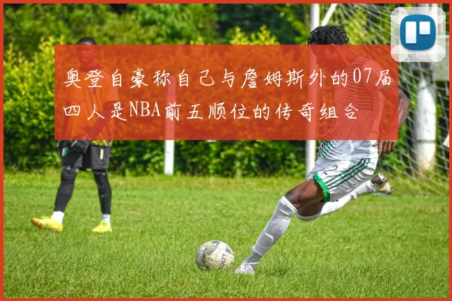 奥登自豪称自己与詹姆斯外的07届四人是NBA前五顺位的传奇组合
