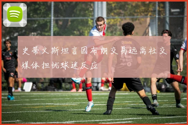史蒂文斯坦言因布朗交易远离社交媒体担忧球迷反应
